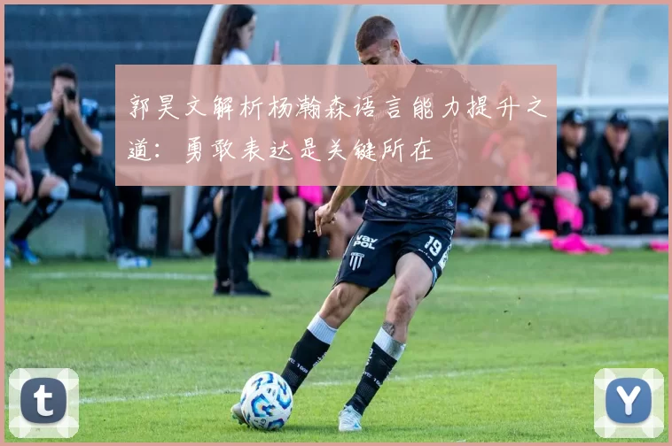 郭昊文解析杨瀚森语言能力提升之道：勇敢表达是关键所在