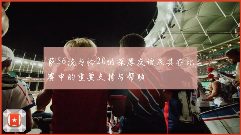 萨56谈与恰20的深厚友谊及其在比赛中的重要支持与帮助