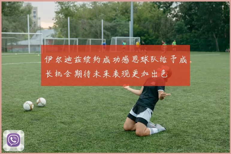 伊尔迪兹续约成功感恩球队给予成长机会期待未来表现更加出色