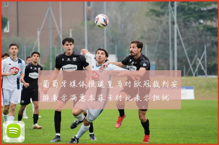 葡萄牙媒体报道皇马对欧冠裁判安排表示满意本菲卡对此表示担忧