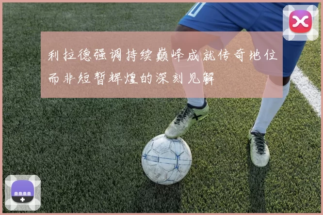利拉德强调持续巅峰成就传奇地位而非短暂辉煌的深刻见解