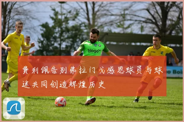 费利佩告别弗拉门戈感恩球员与球迷共同创造辉煌历史