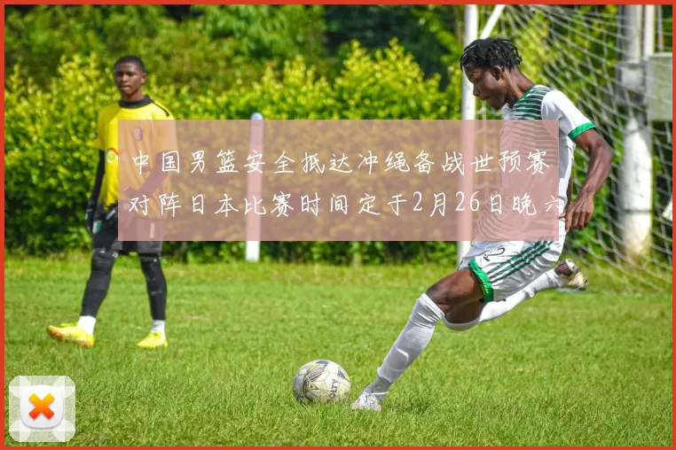 中国男篮安全抵达冲绳备战世预赛对阵日本比赛时间定于2月26日晚六点五分