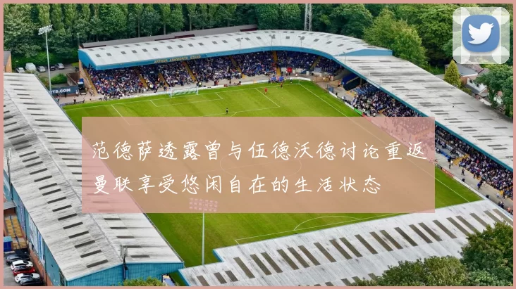 范德萨透露曾与伍德沃德讨论重返曼联享受悠闲自在的生活状态