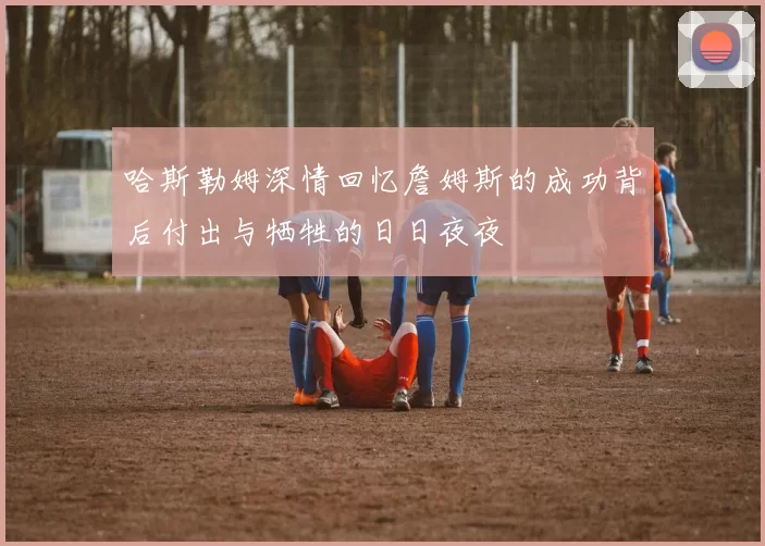 哈斯勒姆深情回忆詹姆斯的成功背后付出与牺牲的日日夜夜