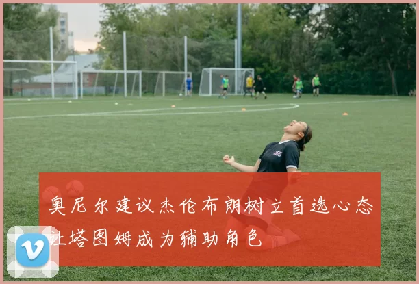 奥尼尔建议杰伦布朗树立首选心态让塔图姆成为辅助角色
