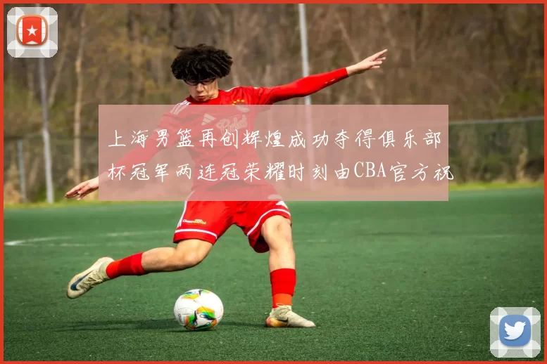 上海男篮再创辉煌成功夺得俱乐部杯冠军两连冠荣耀时刻由CBA官方祝贺