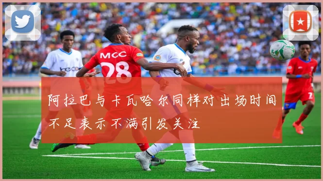 阿拉巴与卡瓦哈尔同样对出场时间不足表示不满引发关注