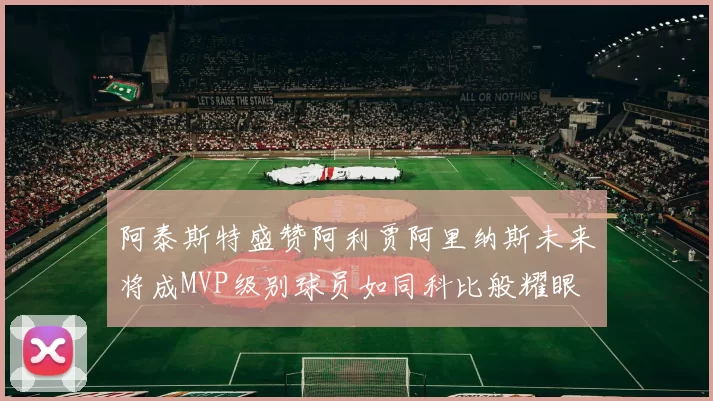 阿泰斯特盛赞阿利贾阿里纳斯未来将成MVP级别球员如同科比般耀眼