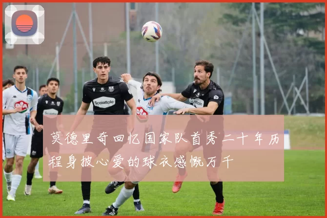 莫德里奇回忆国家队首秀二十年历程身披心爱的球衣感慨万千