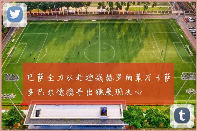 巴萨全力以赴迎战赫罗纳莱万卡萨多巴尔德携手出镜展现决心