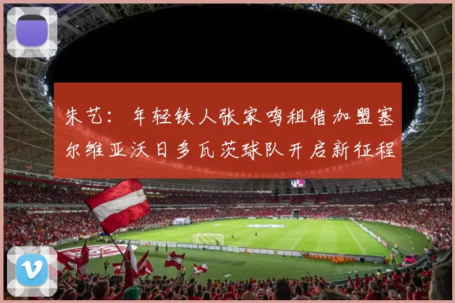 朱艺：年轻铁人张家鸣租借加盟塞尔维亚沃日多瓦茨球队开启新征程