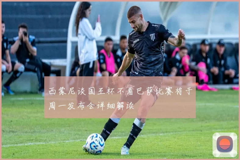 西蒙尼谈国王杯不看巴萨比赛将于周一发布会详细解读